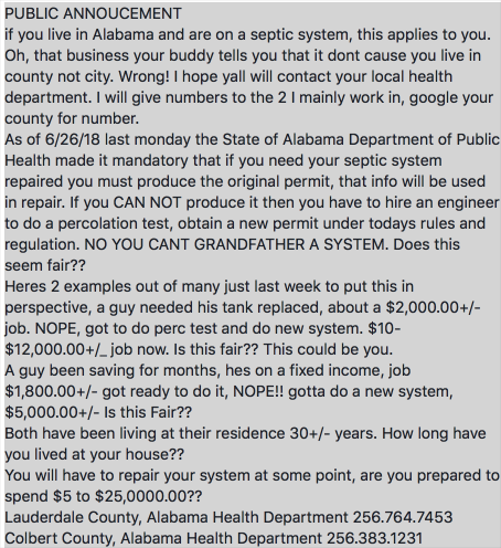 PUBLIC ANNOUCEMENT if you live in Alabama and are on a septic system, this applies to you. Oh, that business your buddy tells you that it dont cause you live in county not city. Wrong! I hope yall will contact your local health department. I will give numbers to the 2 1 mainly work in, google your county for number. As of 6/26/18 last monday the State of Alabama Department of Public Health made it mandatory that if you need your septic system repaired you must produce the original permit, that info will be used in repair. If you CAN NOT produce it then you have to hire an engineer to do a percolation test, obtain a new permit under todays rules and regulation. NO YOU CANT GRANDFATHER A SYSTEM. Does this seem fair?? Heres 2 examples out of many just last week to put this in perspective, a guy needed his tank replaced, about a $2,000.00+/- job. NOPE, got to do perc test and do new system. $10- $12,000.00+/_ job now. Is this fair?? This could be you. A guy been saving for months, hes on a fixed income, job $1,800.00+/- got ready to do it, NOPE!! gotta do a new system, $5,000.00+/- IS this Fair?? Both have been living at their residence 30+1- years. How long have you lived at your house?? You will have to repair your system at some point, are you prepared to spend $5 to $25,0000.00?? Lauderdale County, Alabama Health Department 256.764.7453 Colbert County, Alabama Health Department 256.383.1231 