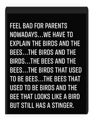 FEEL BAD FOR PARENTS WADAYS.. .WE HAVE TO EXPLAIN THE BIRDS AND THE BEES. ..THE BIRDS AND THE BIRDS...THE BEES AND THE BEES...THE BIRDS THAT USED TO BE BEES.,. .THE BEES THAT